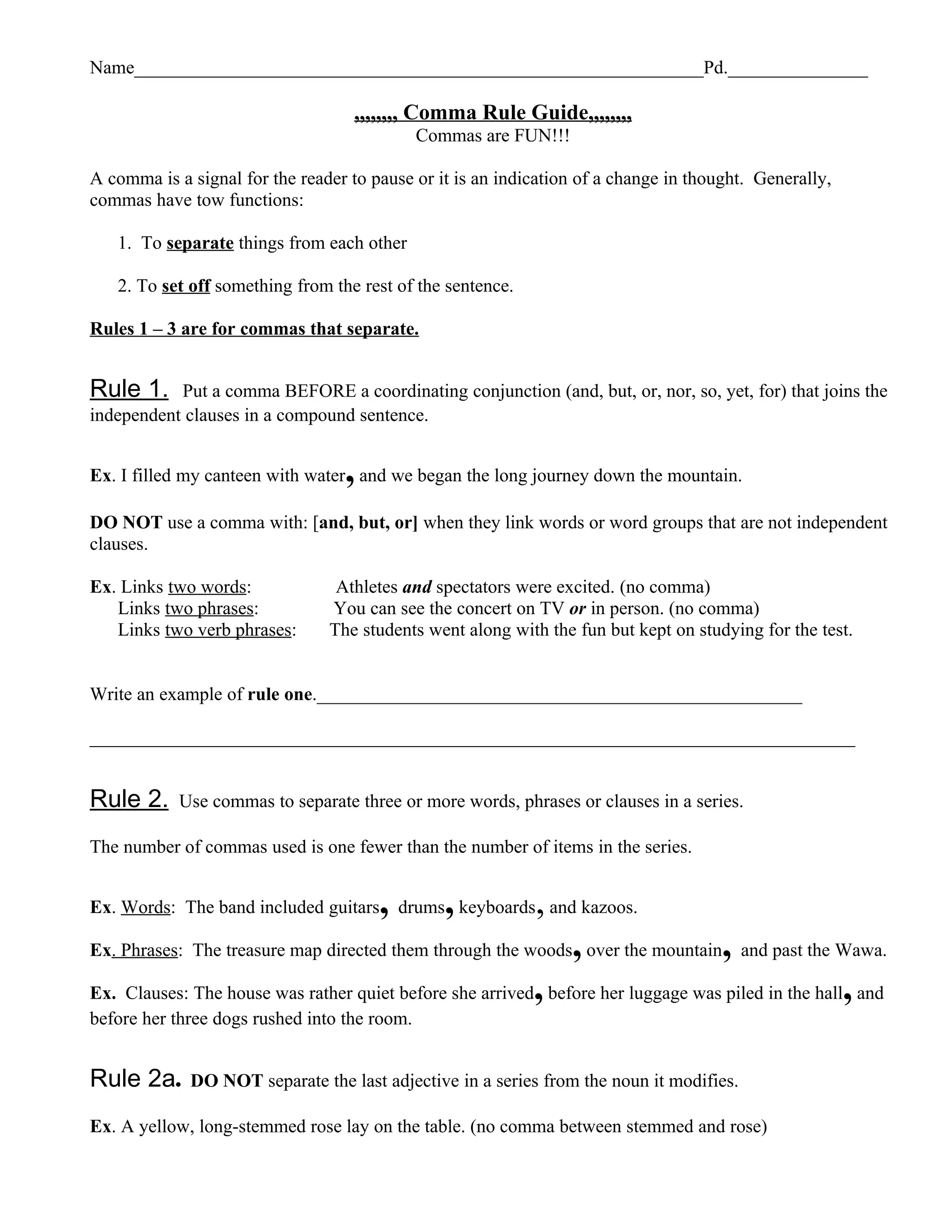 Name_____________________________________________________________Pd._______________

                                    ,,,,,,,, Comma Rule Guide,,,,,,,,
                                              Commas are FUN!!!

A comma is a signal for the reader to pause or it is an indication of a change in thought. Generally,
commas have tow functions:

   1. To separate things from each other

   2. To set off something from the rest of the sentence.

Rules 1 – 3 are for commas that separate.


Rule 1.    Put a comma BEFORE a coordinating conjunction (and, but, or, nor, so, yet, for) that joins the
independent clauses in a compound sentence.


                                  ,
Ex. I filled my canteen with water and we began the long journey down the mountain.

DO NOT use a comma with: [and, but, or] when they link words or word groups that are not independent
clauses.

Ex. Links two words:             Athletes and spectators were excited. (no comma)
   Links two phrases:           You can see the concert on TV or in person. (no comma)
   Links two verb phrases:      The students went along with the fun but kept on studying for the test.


Write an example of rule one.____________________________________________________

__________________________________________________________________________________


Rule 2.     Use commas to separate three or more words, phrases or clauses in a series.

The number of commas used is one fewer than the number of items in the series.


Ex. Words: The band included guitars , drums, keyboards, and kazoos.
Ex. Phrases: The treasure map directed them through the woods, over the mountain, and past the Wawa.

Ex. Clauses: The house was rather quiet before she arrived, before her luggage was piled in the hall, and
before her three dogs rushed into the room.


Rule 2a.     DO NOT separate the last adjective in a series from the noun it modifies.

Ex. A yellow, long-stemmed rose lay on the table. (no comma between stemmed and rose)
 