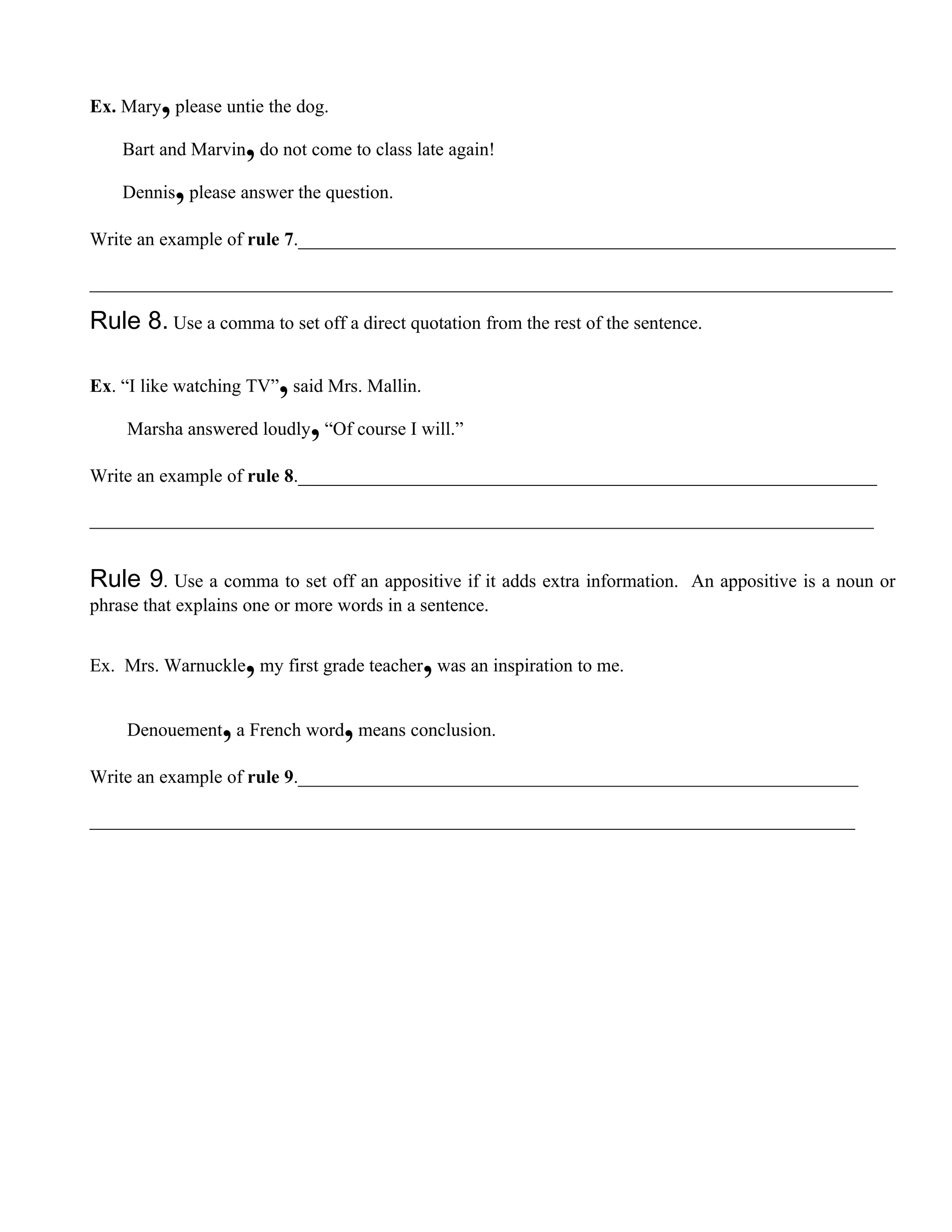 ,
Ex. Mary please untie the dog.

                     ,
    Bart and Marvin do not come to class late again!

             ,
    Dennis please answer the question.

Write an example of rule 7.________________________________________________________________

______________________________________________________________________________________

Rule 8. Use a comma to set off a direct quotation from the rest of the sentence.

                         ,
Ex. “I like watching TV” said Mrs. Mallin.

                             ,
    Marsha answered loudly “Of course I will.”

Write an example of rule 8.______________________________________________________________

____________________________________________________________________________________


Rule 9. Use a comma to set off an appositive if it adds extra information.    An appositive is a noun or
phrase that explains one or more words in a sentence.


                     ,                       ,
Ex. Mrs. Warnuckle my first grade teacher was an inspiration to me.


                 ,               ,
    Denouement a French word means conclusion.

Write an example of rule 9.____________________________________________________________

__________________________________________________________________________________
 
