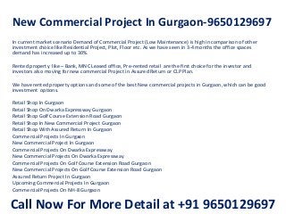 New Commercial Project In Gurgaon-9650129697
In current market scenario Demand of Commercial Project (Low Maintenance) is high in comparison of other
investment choice like Residential Project, Plot, Floor etc. As we have seen in 3-4 months the office spaces
demand has increased up to 30%.
Rented property like – Bank, MNC Leased office, Pre-rented retail are the first choice for the investor and
investors also moving for new commercial Project in Assured Return or CLP Plan.
We have rented property options and some of the best New commercial projects in Gurgaon, which can be good
investment options.
Retail Shop In Gurgaon
Retail Shop On Dwarka Expressway Gurgaon
Retail Shop Golf Course Extension Road Gurgaon
Retail Shop In New Commercial Project Gurgaon
Retail Shop With Assured Return In Gurgaon
Commercial Projects In Gurgaon
New Commercial Project In Gurgaon
Commercial Projects On Dwarka Expressway
New Commercial Projects On Dwarka Expressway
Commercial Projects On Golf Course Extension Road Gurgaon
New Commercial Projects On Golf Course Extension Road Gurgaon
Assured Return Project In Gurgaon
Upcoming Commercial Projects In Gurgaon
Commercial Projects On NH-8 Gurgaon
Call Now For More Detail at +91 9650129697
 