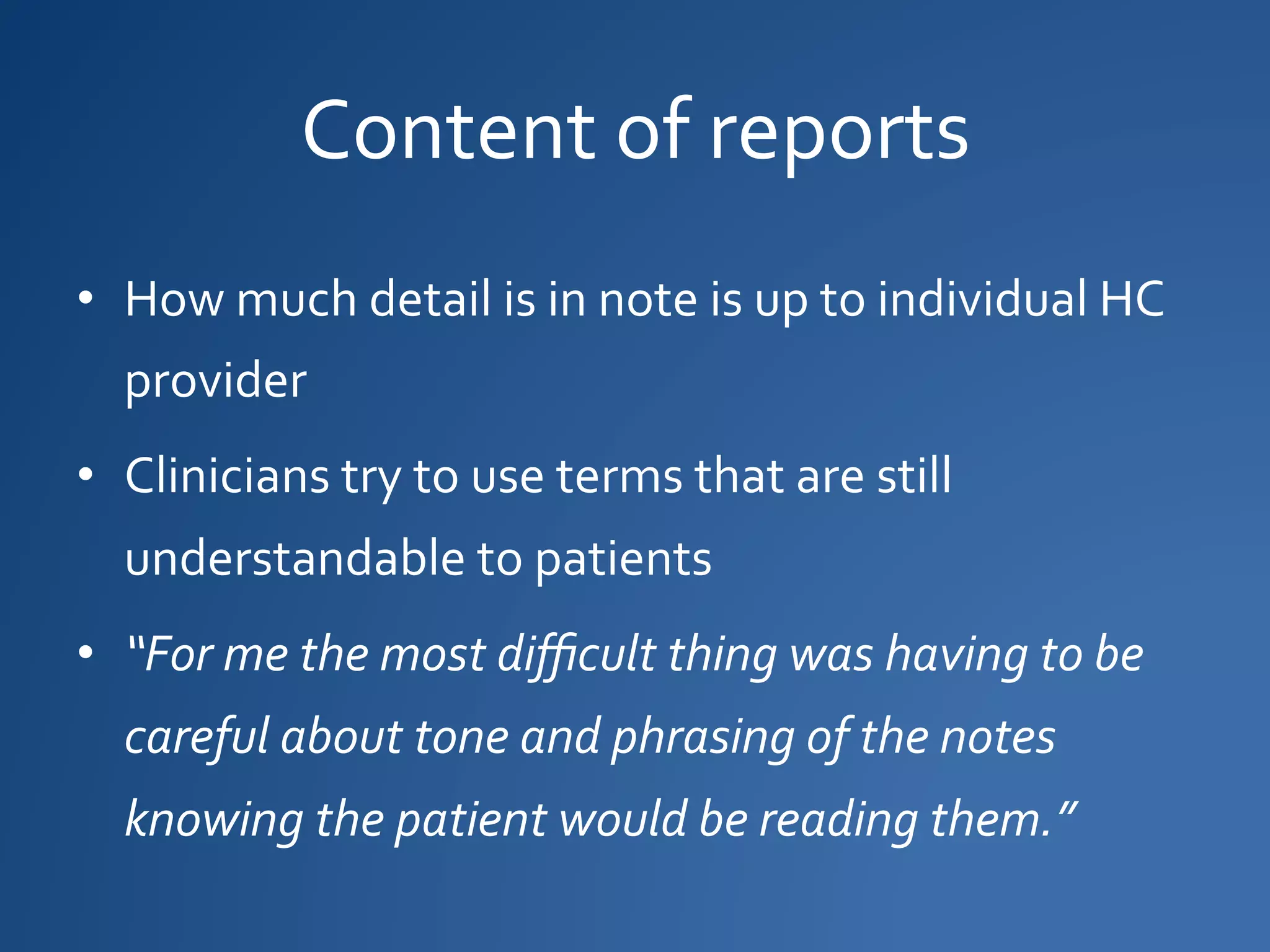 Content of reports
• How much detail is in note is up to individual HC
provider
• Clinicians try to use terms that are still
understandable to patients
• “For me the most difficult thing was having to be
careful about tone and phrasing of the notes
knowing the patient would be reading them.”
 