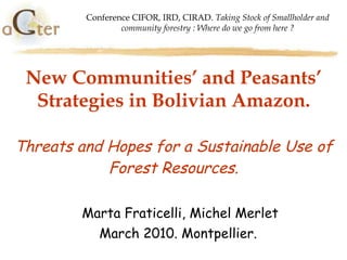 New Communities’ and Peasants’ Strategies in Bolivian Amazon. Threats and Hopes for a Sustainable Use of Forest Resources. Marta Fraticelli, Michel Merlet March 2010. Montpellier.  Conference CIFOR, IRD, CIRAD.  Taking Stock of Smallholder and community forestry : Where do we go from here ? 