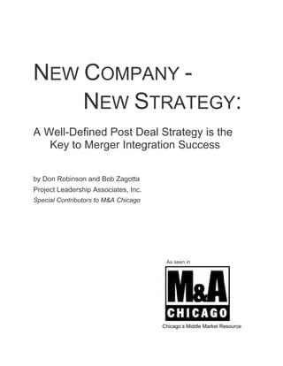 NEW COMPANY -
    NEW STRATEGY:
A Well-Defined Post Deal Strategy is the
   Key to Merger Integration Success

by Don Robinson and Bob Zagotta
Project Leadership Associates, Inc.
Special Contributors to M&A Chicago




                                       As seen in




                                      Chicago’s Middle Market Resource
 