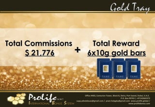 Office #403, Centurion Tower, Block B, Deira, Port Saeed, Dubai, U.A.E.
P.O. Box 99763 | +97142665373
supp.pibsdxbuae@gmail.com / pnwt.helpgba@gmail.com www.prolife.global /
www.prolifebonus.com
Total CommissionsTotal Commissions
$ 21,776$ 21,776 ++
Total RewardTotal Reward
6x10g gold bars6x10g gold bars
 