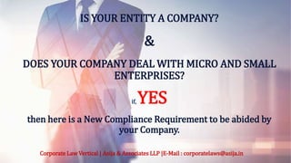 IS YOUR ENTITY A COMPANY?
&
DOES YOUR COMPANY DEAL WITH MICRO AND SMALL
ENTERPRISES?
if, YES
then here is a New Compliance Requirement to be abided by
your Company.
Corporate Law Vertical | Asija & Associates LLP |E-Mail : corporatelaws@asija.in
 