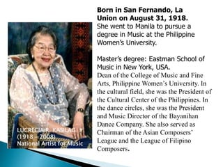 LUCRECIA R. KASILAG
(1918 – 2008)
National Artist for Music
Born in San Fernando, La
Union on August 31, 1918.
She went to Manila to pursue a
degree in Music at the Philippine
Women’s University.
Master’s degree: Eastman School of
Music in New York, USA.
Dean of the College of Music and Fine
Arts, Philippine Women’s University. In
the cultural field, she was the President of
the Cultural Center of the Philippines. In
the dance circles, she was the President
and Music Director of the Bayanihan
Dance Company. She also served as
Chairman of the Asian Composers’
League and the League of Filipino
Composers.
 