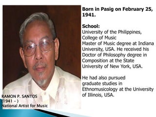 RAMON P. SANTOS
(1941 – )
National Artist for Music
Born in Pasig on February 25,
1941.
School:
University of the Philippines,
College of Music
Master of Music degree at Indiana
University, USA. He received his
Doctor of Philosophy degree in
Composition at the State
University of New York, USA.
He had also pursued
graduate studies in
Ethnomusicology at the University
of Illinois, USA.
 