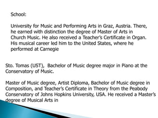School:
University for Music and Performing Arts in Graz, Austria. There,
he earned with distinction the degree of Master of Arts in
Church Music. He also received a Teacher’s Certificate in Organ.
His musical career led him to the United States, where he
performed at Carnegie
Sto. Tomas (UST), Bachelor of Music degree major in Piano at the
Conservatory of Music.
Master of Music degree, Artist Diploma, Bachelor of Music degree in
Composition, and Teacher’s Certificate in Theory from the Peabody
Conservatory of Johns Hopkins University, USA. He received a Master’s
degree of Musical Arts in
 
