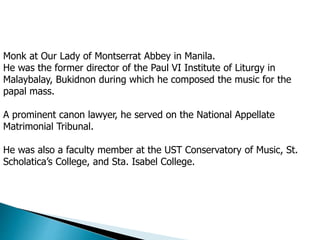 Monk at Our Lady of Montserrat Abbey in Manila.
He was the former director of the Paul VI Institute of Liturgy in
Malaybalay, Bukidnon during which he composed the music for the
papal mass.
A prominent canon lawyer, he served on the National Appellate
Matrimonial Tribunal.
He was also a faculty member at the UST Conservatory of Music, St.
Scholatica’s College, and Sta. Isabel College.
 