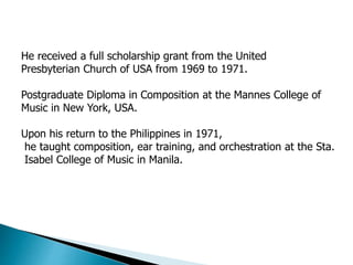 He received a full scholarship grant from the United
Presbyterian Church of USA from 1969 to 1971.
Postgraduate Diploma in Composition at the Mannes College of
Music in New York, USA.
Upon his return to the Philippines in 1971,
he taught composition, ear training, and orchestration at the Sta.
Isabel College of Music in Manila.
 