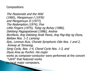 Compositions
The Passionate and the Wild
(1960), Mangamuyo I (1976)
and Mangamuyo II (1977),
The Redemption (1974), Five
Little Fingers (1975), Tubig ng Buhay (1986),
Dakilang Pagpapatawad (1986), Andres
Bonifacio, Ang Dakilang Anak Pawis, Ang Pag-ibig ng Diyos,
Balitaw Nos. 1-7, Lamang
Epic, Lorenzo Ruiz, Chorale Symphonic Ode Nos. 1 and 2,
Aniway at Tomaneg,
Song Cycle, Nos. 1-4, Choral Cycle Nos. 1-3, and
Diyos Ama ay Purihin. His major
works as composer-conductor were performed at the concert
“LAHI” that featured works
by local major composers.
 