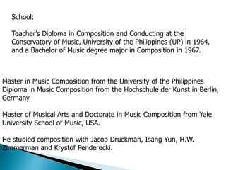 School:
Teacher’s Diploma in Composition and Conducting at the
Conservatory of Music, University of the Philippines (UP) in 1964,
and a Bachelor of Music degree major in Composition in 1967.
Master in Music Composition from the University of the Philippines
Diploma in Music Composition from the Hochschule der Kunst in Berlin,
Germany
Master of Musical Arts and Doctorate in Music Composition from Yale
University School of Music, USA.
He studied composition with Jacob Druckman, Isang Yun, H.W.
Zimmerman and Krystof Penderecki.
 