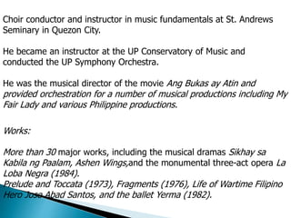 Choir conductor and instructor in music fundamentals at St. Andrews
Seminary in Quezon City.
He became an instructor at the UP Conservatory of Music and
conducted the UP Symphony Orchestra.
He was the musical director of the movie Ang Bukas ay Atin and
provided orchestration for a number of musical productions including My
Fair Lady and various Philippine productions.
Works:
More than 30 major works, including the musical dramas Sikhay sa
Kabila ng Paalam, Ashen Wings,and the monumental three-act opera La
Loba Negra (1984).
Prelude and Toccata (1973), Fragments (1976), Life of Wartime Filipino
Hero Jose Abad Santos, and the ballet Yerma (1982).
 