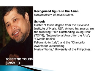 JOSEFINO TOLEDO
(1959 – )
Recognized figure in the Asian
contemporary art music scene.
School:
Master of Music degree from the Cleveland
Institute of Music, USA. Among his awards are
the following: “Ten Outstanding Young Men”
(TOYM); “International Award for the Arts”;
“Civitella Ranieri
Fellowship in Italy”; and the “Chancellor
Awards for Outstanding
Musical Works,” University of the Philippines.`
 