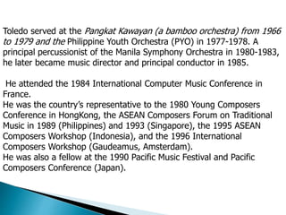Toledo served at the Pangkat Kawayan (a bamboo orchestra) from 1966
to 1979 and the Philippine Youth Orchestra (PYO) in 1977-1978. A
principal percussionist of the Manila Symphony Orchestra in 1980-1983,
he later became music director and principal conductor in 1985.
He attended the 1984 International Computer Music Conference in
France.
He was the country’s representative to the 1980 Young Composers
Conference in HongKong, the ASEAN Composers Forum on Traditional
Music in 1989 (Philippines) and 1993 (Singapore), the 1995 ASEAN
Composers Workshop (Indonesia), and the 1996 International
Composers Workshop (Gaudeamus, Amsterdam).
He was also a fellow at the 1990 Pacific Music Festival and Pacific
Composers Conference (Japan).
 