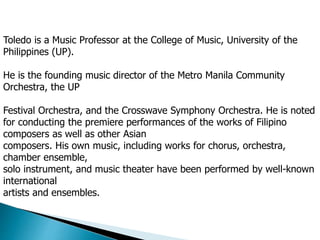 Toledo is a Music Professor at the College of Music, University of the
Philippines (UP).
He is the founding music director of the Metro Manila Community
Orchestra, the UP
Festival Orchestra, and the Crosswave Symphony Orchestra. He is noted
for conducting the premiere performances of the works of Filipino
composers as well as other Asian
composers. His own music, including works for chorus, orchestra,
chamber ensemble,
solo instrument, and music theater have been performed by well-known
international
artists and ensembles.
 