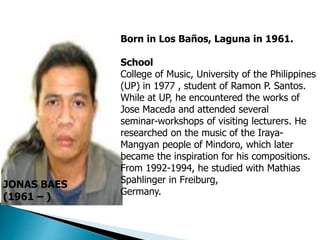 JONAS BAES
(1961 – )
Born in Los Baños, Laguna in 1961.
School
College of Music, University of the Philippines
(UP) in 1977 , student of Ramon P. Santos.
While at UP, he encountered the works of
Jose Maceda and attended several
seminar-workshops of visiting lecturers. He
researched on the music of the Iraya-
Mangyan people of Mindoro, which later
became the inspiration for his compositions.
From 1992-1994, he studied with Mathias
Spahlinger in Freiburg,
Germany.
 