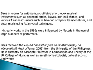 Baes is known for writing music utilizing unorthodox musical
instruments such as beanpod rattles, leaves, iron-nail chimes, and
various Asian instruments such as bamboo scrapers, bamboo flutes, and
vocal music using Asian vocal techniques.
His early works in the 1980s were influenced by Maceda in the use of
large numbers of performers.
Baes received the Gawad Chancellor para sa Pinakamakusay na
Mananaliksik (Hall of Fame, 2003) from the University of the Philippines.
He is currently an Associate Professor in Composition and Theory at the
UP College of Music as well as an ethnomusicologist, cultural activist,
and writer.
 