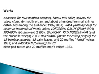 Works
Anderson for four bamboo scrapers, bamui trail caller, sarunai for
oboe, khaen for mouth organ, and about a hundred iron nail chimes
distributed among the audience; 1997/2001; WALA (Nothingness) for
seven or hundreds of men’s voices 1997/2001; DALUY (Flow) 1994;
IBO-IBON (birdwoman) (1996); SALAYSAY,; PATANGISBUWAYA (and
the crocodile weeps) 2003; PANTAWAG (music for calling people) for
15 bamboo scrapers, 15 palm leaves, and 20 muffled “forest” voices
1981; and BASBASAN (blessing) for 20
bean-pod rattles and 20 muffled men’s voices 1983.
 