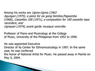Among his works are Ugma-Ugma (1963
Agungan (1975), a piece for six gong families;Pagsamba
(1968), Cassettes 100 (1971), a composition for 100 cassette tape
recorders; and
Ugnayan (1974), avant garde musique concrète.
Professor of Piano and Musicology at the College
of Music, University of the Philippines from 1952 to 1990.
He was appointed Executive
Director of its Center for Ethnomusicology in 1997. In the same
year, he was conferred
the honor of National Artist for Music. He passed away in Manila on
May 5, 2004.
 