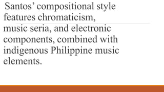 Santos’compositional style
features chromaticism,
music seria, and electronic
components, combined with
indigenous Philippine music
elements.
 