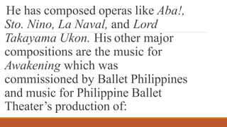 He has composed operas like Aba!,
Sto. Nino, La Naval, and Lord
Takayama Ukon. His other major
compositions are the music for
Awakening which was
commissioned by Ballet Philippines
and music for Philippine Ballet
Theater’s production of:
 
