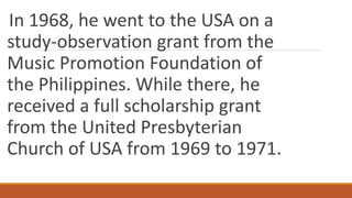 In 1968, he went to the USA on a
study-observation grant from the
Music Promotion Foundation of
the Philippines. While there, he
received a full scholarship grant
from the United Presbyterian
Church of USA from 1969 to 1971.
 