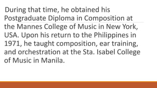 During that time, he obtained his
Postgraduate Diploma in Composition at
the Mannes College of Music in New York,
USA. Upon his return to the Philippines in
1971, he taught composition, ear training,
and orchestration at the Sta. Isabel College
of Music in Manila.
 