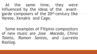 At the same time, they were
influenced by the ideas of the avant-
garde composers of the 20th century like
Varese, Xenakis and Cage.
Some examples of Filipino compositors
of new music are Jose Maceda, Chino
Toleto, Ramon Santos, and Lucresia
Kasilag.
 