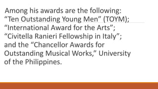 Among his awards are the following:
“Ten Outstanding Young Men” (TOYM);
“International Award for the Arts”;
“Civitella Ranieri Fellowship in Italy”;
and the “Chancellor Awards for
Outstanding Musical Works,” University
of the Philippines.
 