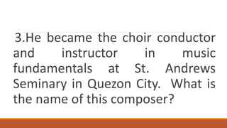 3.He became the choir conductor
and instructor in music
fundamentals at St. Andrews
Seminary in Quezon City. What is
the name of this composer?
 