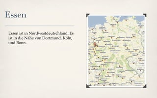 Essen

Essen ist in Nordwestdeutschland. Es
ist in die Nähe von Dortmund, Köln,
und Bonn.
 