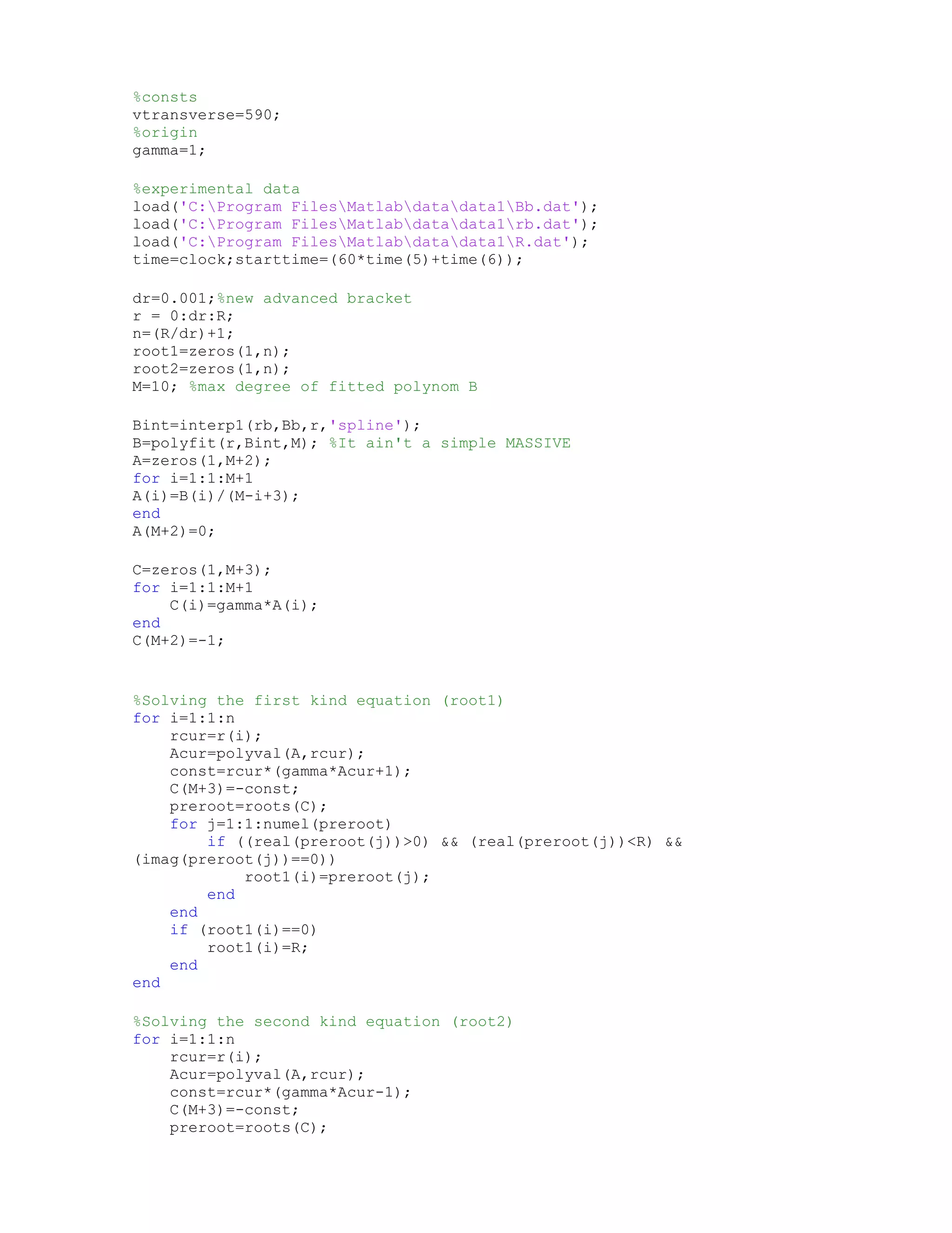 %consts
vtransverse=590;
%origin
gamma=1;
%experimental data
load('C:Program FilesMatlabdatadata1Bb.dat');
load('C:Program FilesMatlabdatadata1rb.dat');
load('C:Program FilesMatlabdatadata1R.dat');
time=clock;starttime=(60*time(5)+time(6));
dr=0.001;%new advanced bracket
r = 0:dr:R;
n=(R/dr)+1;
root1=zeros(1,n);
root2=zeros(1,n);
M=10; %max degree of fitted polynom B
Bint=interp1(rb,Bb,r,'spline');
B=polyfit(r,Bint,M); %It ain't a simple MASSIVE
A=zeros(1,M+2);
for i=1:1:M+1
A(i)=B(i)/(M-i+3);
end
A(M+2)=0;
C=zeros(1,M+3);
for i=1:1:M+1
C(i)=gamma*A(i);
end
C(M+2)=-1;
%Solving the first kind equation (root1)
for i=1:1:n
rcur=r(i);
Acur=polyval(A,rcur);
const=rcur*(gamma*Acur+1);
C(M+3)=-const;
preroot=roots(C);
for j=1:1:numel(preroot)
if ((real(preroot(j))>0) && (real(preroot(j))<R) &&
(imag(preroot(j))==0))
root1(i)=preroot(j);
end
end
if (root1(i)==0)
root1(i)=R;
end
end
%Solving the second kind equation (root2)
for i=1:1:n
rcur=r(i);
Acur=polyval(A,rcur);
const=rcur*(gamma*Acur-1);
C(M+3)=-const;
preroot=roots(C);