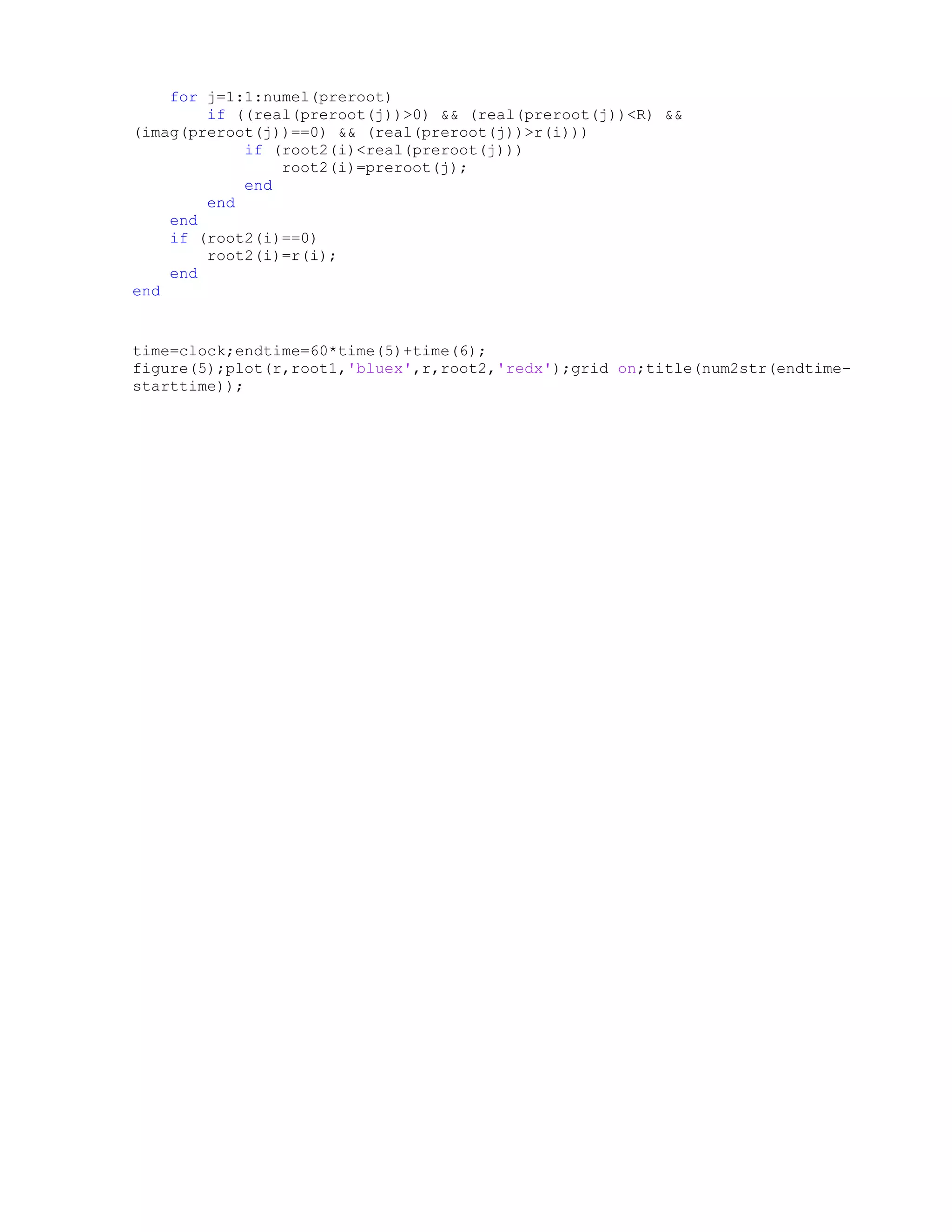 for j=1:1:numel(preroot)
if ((real(preroot(j))>0) && (real(preroot(j))<R) &&
(imag(preroot(j))==0) && (real(preroot(j))>r(i)))
if (root2(i)<real(preroot(j)))
root2(i)=preroot(j);
end
end
end
if (root2(i)==0)
root2(i)=r(i);
end
end
time=clock;endtime=60*time(5)+time(6);
figure(5);plot(r,root1,'bluex',r,root2,'redx');grid on;title(num2str(endtime-
starttime));