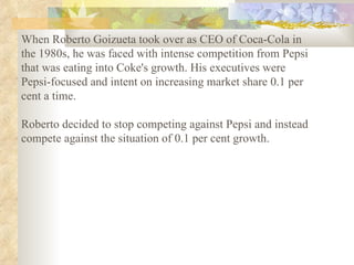 When Roberto Goizueta took over as CEO of Coca-Cola in the 1980s, he was faced with intense competition from Pepsi that was eating into Coke's growth. His executives were Pepsi-focused and intent on increasing market share 0.1 per cent a time.  Roberto decided to stop competing against Pepsi and instead compete against the situation of 0.1 per cent growth.   