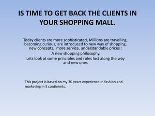 IS TIME TO GET BACK THE CLIENTS IN
YOUR SHOPPING MALL.
Today clients are more sophisticated, Millions are travelling,
becoming curious, are introduced to new way of shopping,
new concepts, more service, understandable prices :
A new shopping philosophy.
Lets look at some principles and rules lost along the way
and new ones
This project is based on my 30 years experience in fashion and
marketing in 5 continents.
 