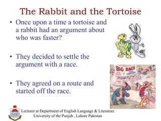 The Rabbit and the Tortoise
• Once upon a time a tortoise and
a rabbit had an argument about
who was faster?
• They decided to settle the
argument with a race.
• They agreed on a route and
started off the race.
Lecturer at Department of English Language & Literature
University of the Punjab , Lahore Pakistan
 