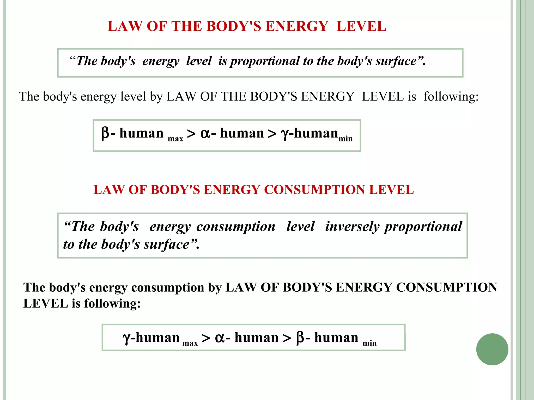 LAW OF THE BODY'S ENERGY  LEVEL “ The body's  energy  level  is proportional to the body's surface”. The body's energy level by LAW OF THE BODY'S ENERGY  LEVEL is  following:  - human  max       - human      -human min LAW OF BODY'S ENERGY CONSUMPTION LEVEL “ The body's  energy consumption  level  inversely proportional to the body's surface”. The body's energy consumption by LAW OF BODY'S ENERGY CONSUMPTION LEVEL is following:  -human  max       - human      - human  min   