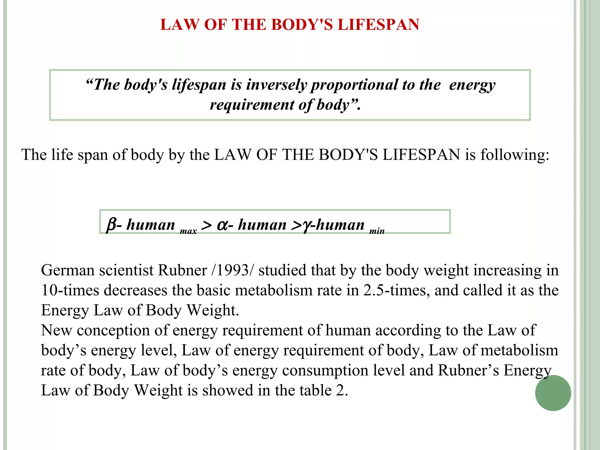 LAW OF THE BODY'S LIFESPAN “ The body's lifespan is inversely proportional to the  energy requirement of body”.  The life span of body by the LAW OF THE BODY'S LIFESPAN is following:  - human  max       - human   -human  min   German scientist Rubner /1993/ studied that by the body weight increasing in 10-times decreases the basic metabolism rate in 2.5-times, and called it as the Energy Law of Body Weight. New conception of energy requirement of human according to the   Law of body’s energy level, Law of energy requirement of body, Law of metabolism rate of body, Law of body’s energy consumption level and Rubner’s Energy Law of Body Weight is showed in the table 2.  