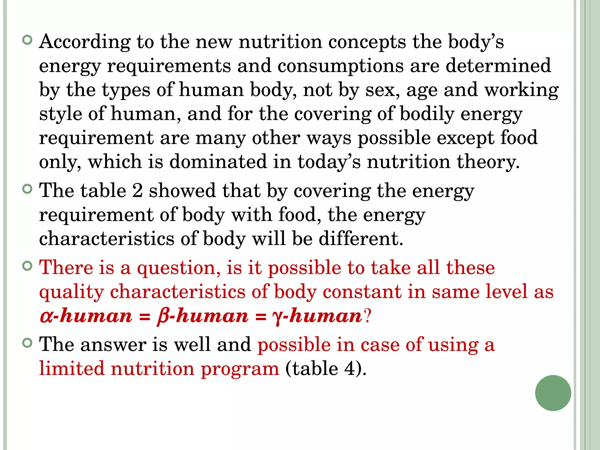 According to the new nutrition concepts the body’s energy requirements and consumptions are determined by the types of human body, not by sex, age and working style of human, and for   the covering of bodily energy requirement   are many other ways possible except food only, which is dominated in today’s nutrition theory. The table 2 showed that by covering the energy requirement of body with food, the energy characteristics of body will be different. There is a question, is it possible to take all these quality characteristics of body constant in same level as   -human =   -human =   -human  The answer is well and  possible in case of using a limited nutrition program  (table 4). 