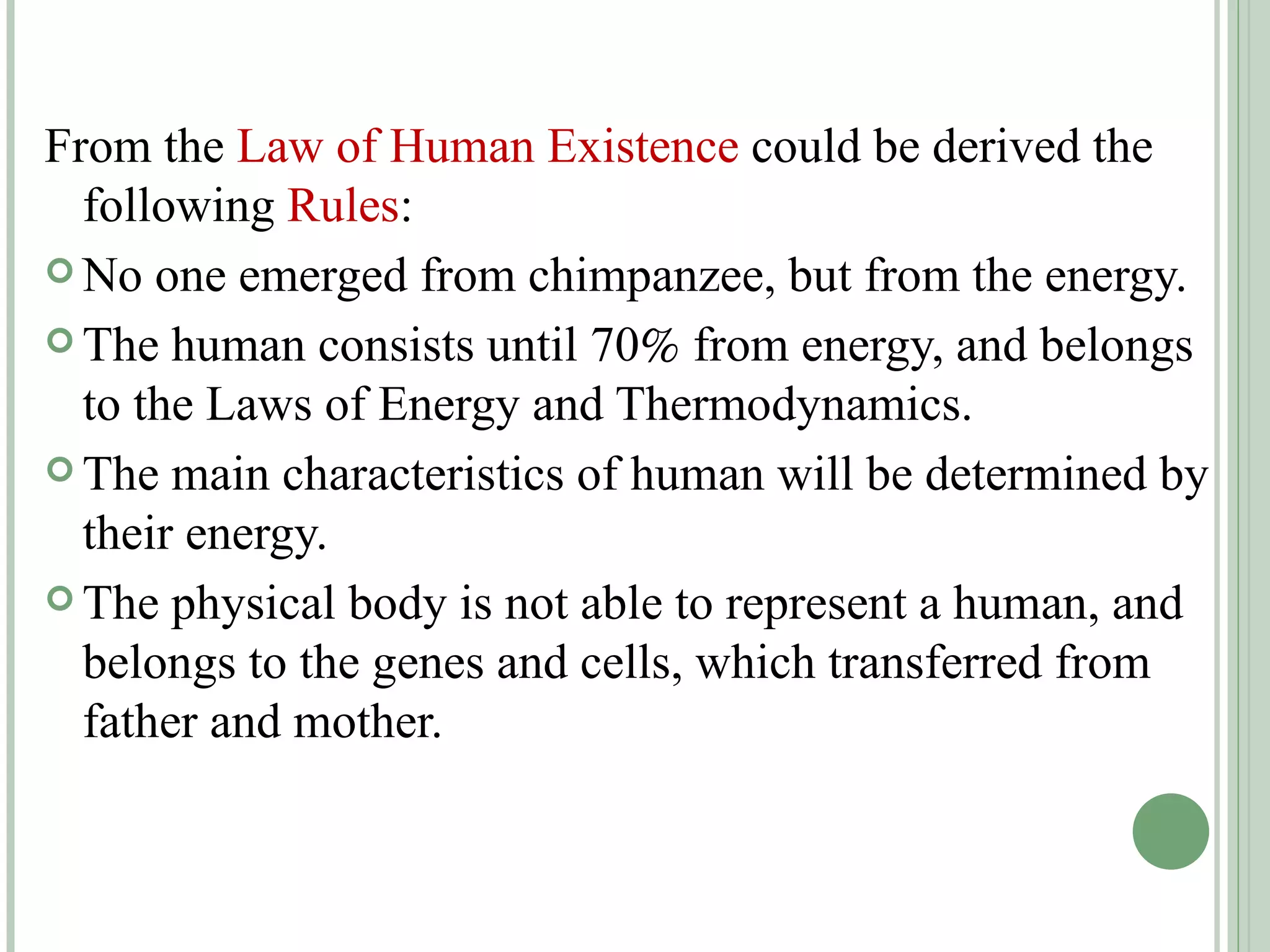 From the  Law of Human Existence  could be derived the following  Rules : No one emerged from chimpanzee, but from the energy.  The human consists until 70   from energy, and belongs to the Laws of Energy and Thermodynamics. The main characteristics of human will be determined by their energy. The physical body is not able to represent a human, and belongs to the genes and cells, which transferred from father and mother. 