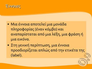 Έννοιες Μια έννοια αποτελεί μια μονάδα πληροφορίας  (έναν κόμβο)  και αναπαρίσταται από μια λέξη, μια φράση ή μια εικόνα.  Στη γενική περίπτωση, μια έννοια προσδιορίζεται απλώς από την ετικέτα της (label). 