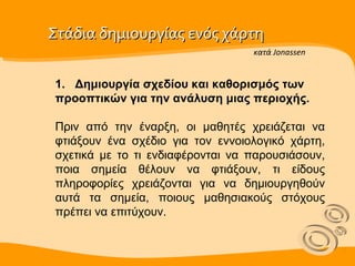 Στάδια δημιουργίας ενός χάρτη  1.   Δημιουργία σχεδίου και καθορισμός των προοπτικών για την ανάλυση μιας περιοχής.  Πριν από την έναρξη, οι μαθητές χρειάζεται να φτιάξουν ένα σχέδιο για τον εννοιολογικό χάρτη, σχετικά µε το τι ενδιαφέρονται να παρουσιάσουν, ποια σημεία θέλουν να φτιάξουν, τι είδους πληροφορίες χρειάζονται για να δημιουργηθούν αυτά τα σημεία, ποιους μαθησιακούς στόχους πρέπει να επιτύχουν. κατά Jonassen 