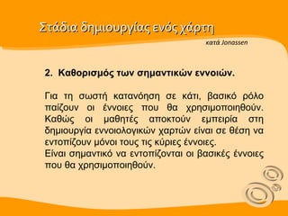 Στάδια δημιουργίας ενός χάρτη  2.  Καθορισμός των σημαντικών εννοιών. Για τη σωστή κατανόηση σε κάτι, βασικό ρόλο παίζουν οι έννοιες που θα χρησιμοποιηθούν. Καθώς οι μαθητές αποκτούν εμπειρία στη δημιουργία εννοιολογικών χαρτών είναι σε θέση να εντοπίζουν µόνοι τους τις κύριες έννοιες. Είναι σημαντικό να εντοπίζονται οι βασικές έννοιες που θα χρησιμοποιηθούν. κατά Jonassen 