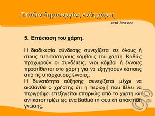 Στάδια δημιουργίας ενός χάρτη  5.  Επέκταση του χάρτη. Η διαδικασία σύνδεσης συνεχίζεται σε όλους ή στους περισσότερους κόμβους του χάρτη. Καθώς προχωρούν οι συνδέσεις, νέοι κόμβοι ή έννοιες προστίθενται στο χάρτη για να εξηγήσουν κάποιες από τις υπάρχουσες έννοιες.  Η δυνατότητα αύξησης συνεχίζεται μέχρι να αισθανθεί ο χρήστης ότι η περιοχή που θέλει να περιγράψει επεξηγείται επαρκώς από το χάρτη και αντικατοπτρίζει ως ένα βαθμό τη φυσική απόκτηση γνώσης. κατά Jonassen 