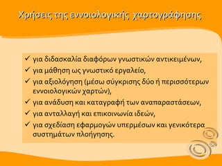 Χρήσεις της εννοιολογικής  χαρτογράφησης για διδασκαλία διαφόρων γνωστικών αντικειμένων,  για μάθηση ως  γνωστικό  εργαλείο,  για αξιολόγηση (μέσω σύγκρισης δύο ή περισσότερων εννοιολογικών χαρτών), για ανάδυση και καταγραφή των αναπαραστάσεων,  για ανταλλαγή και επικοινωνία ιδεών, για σχεδίαση εφαρμογών υπερμέσων και γενικότερα συστημάτων πλοήγησης. 