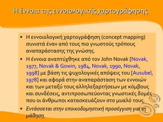 Η έννοια της εννοιολογικής χαρτογράφησης Η εννοιολογική χαρτογράφηση ( concept mapping ) σ υνιστά έναν από τους πιο γνωστούς τρόπους αναπαράστασης της γνώσης. Η έννοια αναπτύχθηκε από τον John Novak [ Novak, 1977, Novak & Gowin, 1984, Novak, 1990, Novak, 1998 ] με βάση τις ψυχολογικές απόψεις του [ Ausubel, 1978 ]  και αφορά στην αναπαράσταση των εννοιών και των μεταξύ τους αλληλεξαρτήσεων με κόμβους και συνδέσεις, αντιπροσωπεύοντας γνωστικές δομές που οι άνθρωποι κατασκευάζουν στο μυαλό τους .  Εντάσσεται στην  επ οικοδομηστική προσέγγιση για τη μάθηση. 