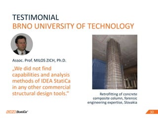 3030
Retrofitting of concrete
composite column, forensic
engineering expertise, Slovakia
TESTIMONIAL
BRNO UNIVERSITY OF TECHNOLOGY
Assoc. Prof. MILOS ZICH, Ph.D.
„We did not find
capabilities and analysis
methods of IDEA StatiCa
in any other commercial
structural design tools.“
 