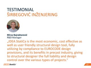 37
TESTIMONIAL
ŠIRBEGOVIĆ INŽENJERING
37
Mirza Bajraktarević
R&D Manager
„IDEA StatiCa is the most economic, cost effective as
well as user friendly structural design tool, fully
utilizing by compliance to EUROCODE design
provisions, and its benefits in precast industry, giving
to structural designer the full liability and design
control over the various types of projects.“
 