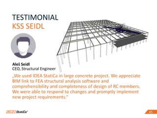 45
TESTIMONIAL
KSS SEIDL
45
Aleš Seidl
CEO, Structural Engineer
„We used IDEA StatiCa in large concrete project. We appreciate
BIM link to FEA structural analysis software and
comprehensibility and completeness of design of RC members.
We were able to respond to changes and promptly implement
new project requirements.“
 