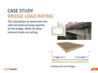 46
CASE STUDY
BRIDGE LOAD RATING
46
The calculation to determine the
safe live load-carrying capacity
of the bridge, while all other
relevant loads are acting.
Existing and new bridges
 